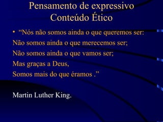 Pensamento de expressivo
          Conteúdo Ético
• “Nós não somos ainda o que queremos ser:
Não somos ainda o que merecemos ser;
Não somos ainda o que vamos ser;
Mas graças a Deus,
Somos mais do que éramos .”

Martin Luther King.
 
