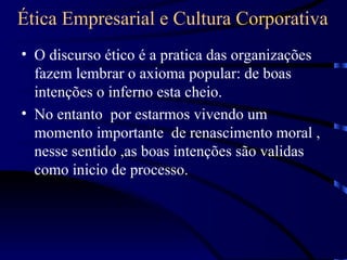 Ética Empresarial e Cultura Corporativa
• O discurso ético é a pratica das organizações
  fazem lembrar o axioma popular: de boas
  intenções o inferno esta cheio.
• No entanto por estarmos vivendo um
  momento importante de renascimento moral ,
  nesse sentido ,as boas intenções são validas
  como inicio de processo.
 