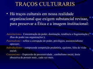 TRAÇOS CULTURARIS
• Há traços culturais em nossa realidade
  organizacional que exigem substancial revisao,
  para preservar a Ética e a imagem institucional:

Autoritarismo- Concentração do poder, dominação, tendência a fragmentação (
   ilhas do poder nas organizações );
Paternalismo – reflete a corrupção do poder, privilégios, assistencialismo
   opressor;
Individualismo – compreende competição predatória, egoísmo, falta de visão
   social;
Consumismo – Expressão de possessividade , canibalismo social, ânsia
   obsessiva de possuir mais , cada vez mais.
 