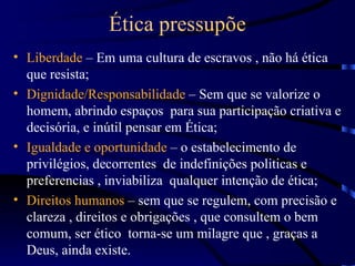 Ética pressupõe
• Liberdade – Em uma cultura de escravos , não há ética
  que resista;
• Dignidade/Responsabilidade – Sem que se valorize o
  homem, abrindo espaços para sua participação criativa e
  decisória, e inútil pensar em Ética;
• Igualdade e oportunidade – o estabelecimento de
  privilégios, decorrentes de indefinições politicas e
  preferencias , inviabiliza qualquer intenção de ética;
• Direitos humanos – sem que se regulem, com precisão e
  clareza , direitos e obrigações , que consultem o bem
  comum, ser ético torna-se um milagre que , graças a
  Deus, ainda existe.
 