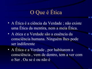 O Que é Ética
• A Ética é a ciência da Verdade ; não existe
  uma Ética da mentira, nem a meia Ética.
• A ética e a Verdade são a essência da
  consciência humana. Ninguém lhes pode
  ser indiferente
• A Ética e a Verdade , por habitarem a
  consciência , vem de dentro, tem a ver com
  o Ser . Ou se é ou não é
 