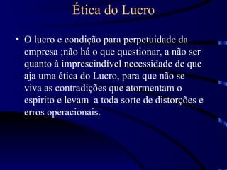 Ética do Lucro

• O lucro e condição para perpetuidade da
  empresa ;não há o que questionar, a não ser
  quanto à imprescindível necessidade de que
  aja uma ética do Lucro, para que não se
  viva as contradições que atormentam o
  espirito e levam a toda sorte de distorções e
  erros operacionais.
 
