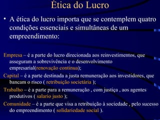 Ética do Lucro
• A ética do lucro importa que se contemplem quatro
  condições essenciais e simultâneas de um
  empreendimento:

Empresa – é a parte do lucro direcionada aos reinvestimentos, que
  asseguram a sobrevivência e o desenvolvimento
  empresarial(renovação continua);
Capital – é a parte destinada a justa remuneração aos investidores, que
  bancam o risco ( retribuição societária );
Trabalho – é a parte para a remuneração , com justiça , aos agentes
  produtivos ( salario justo );
Comunidade – é a parte que visa a retribuição à sociedade , pelo sucesso
  do empreendimento ( solidariedade social ).
 