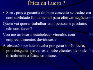 Ética dá Lucro ?
• Sim , pois a garantia do bom conceito se traduz em
  confiabilidade fundamental para efetivar negócios.
Quem vai querer trabalhar com pessoas e produtos
  não confiáveis?
Vou me arriscar a estabelecer vínculos com
  empreendimentos duvidosos ?
A obsessão por lucro acaba por gerar o não lucro,
  pois desgasta parceiros e inibe clientes, de onde
  dificilmente a Ética sai imune.
 
