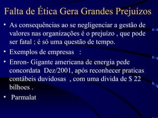 Falta de Ética Gera Grandes Prejuízos
• As consequências ao se negligenciar a gestão de
  valores nas organizações é o prejuízo , que pode
  ser fatal ; é só uma questão de tempo.
• Exemplos de empresas :
• Enron- Gigante americana de energia pede
  concordata Dez/2001, após reconhecer praticas
  contábeis duvidosas , com uma divida de $ 22
  bilhoes .
• Parmalat
 