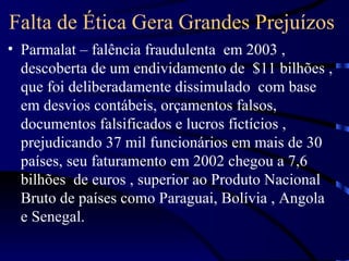 Falta de Ética Gera Grandes Prejuízos
• Parmalat – falência fraudulenta em 2003 ,
  descoberta de um endividamento de $11 bilhões ,
  que foi deliberadamente dissimulado com base
  em desvios contábeis, orçamentos falsos,
  documentos falsificados e lucros fictícios ,
  prejudicando 37 mil funcionários em mais de 30
  países, seu faturamento em 2002 chegou a 7,6
  bilhões de euros , superior ao Produto Nacional
  Bruto de países como Paraguai, Bolívia , Angola
  e Senegal.
 