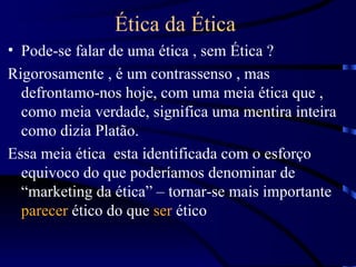 Ética da Ética
• Pode-se falar de uma ética , sem Ética ?
Rigorosamente , é um contrassenso , mas
  defrontamo-nos hoje, com uma meia ética que ,
  como meia verdade, significa uma mentira inteira
  como dizia Platão.
Essa meia ética esta identificada com o esforço
  equivoco do que poderíamos denominar de
  “marketing da ética” – tornar-se mais importante
  parecer ético do que ser ético
 