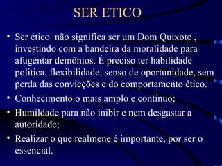 SER ETICO
• Ser ético não significa ser um Dom Quixote ,
  investindo com a bandeira da moralidade para
  afugentar demônios. É preciso ter habilidade
  politica, flexibilidade, senso de oportunidade, sem
  perda das convicções e do comportamento ético.
• Conhecimento o mais amplo e continuo;
• Humildade para não inibir e nem desgastar a
  autoridade;
• Realizar o que realmene é importante, por ser o
  essencial.
 