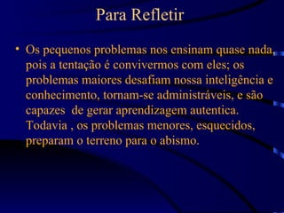 Para Refletir
• Os pequenos problemas nos ensinam quase nada,
  pois a tentação é convivermos com eles; os
  problemas maiores desafiam nossa inteligência e
  conhecimento, tornam-se administráveis, e são
  capazes de gerar aprendizagem autentica.
  Todavia , os problemas menores, esquecidos,
  preparam o terreno para o abismo.
 