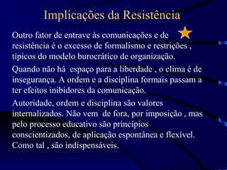 Implicações da Resistência
Outro fator de entrave às comunicações e de
resistência é o excesso de formalismo e restrições ,
típicos do modelo burocrático de organização.
Quando não há espaço para a liberdade , o clima é de
insegurança. A ordem e a disciplina formais passam a
ter efeitos inibidores da comunicação.
Autoridade, ordem e disciplina são valores
internalizados. Não vem de fora, por imposição , mas
pelo processo educativo são princípios
conscientizados, de aplicação espontânea e flexível.
Como tal , são indispensáveis.
 