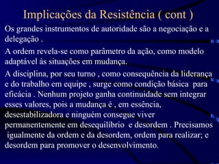 Implicações da Resistência ( cont )
Os grandes instrumentos de autoridade são a negociação e a
delegação .
A ordem revela-se como parâmetro da ação, como modelo
adaptável às situações em mudança.
A disciplina, por seu turno , como consequência da liderança
e do trabalho em equipe , surge como condição básica para
eficácia . Nenhum projeto ganha continuidade sem integrar
esses valores, pois a mudança é , em essência,
desestabilizadora e ninguém consegue viver
permanentemente em desequilíbrio e desordem . Precisamos
 igualmente da ordem e da desordem, ordem para realizar; e
desordem para promover o desenvolvimento.
 