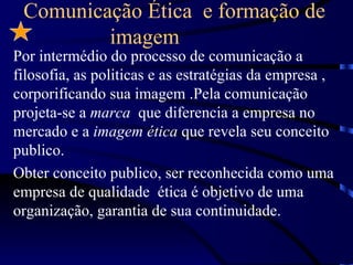 Comunicação Ética e formação de
         imagem
Por intermédio do processo de comunicação a
filosofia, as politicas e as estratégias da empresa ,
corporificando sua imagem .Pela comunicação
projeta-se a marca que diferencia a empresa no
mercado e a imagem ética que revela seu conceito
publico.
Obter conceito publico, ser reconhecida como uma
empresa de qualidade ética é objetivo de uma
organização, garantia de sua continuidade.
 