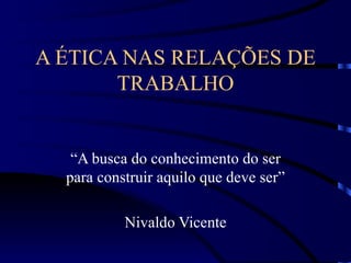 A ÉTICA NAS RELAÇÕES DE
       TRABALHO


   “A busca do conhecimento do ser
  para construir aquilo que deve ser”

           Nivaldo Vicente
 