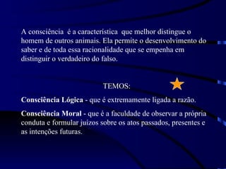 A consciência é a característica que melhor distingue o
homem de outros animais. Ela permite o desenvolvimento do
saber e de toda essa racionalidade que se empenha em
distinguir o verdadeiro do falso.


                          TEMOS:
Consciência Lógica - que é extremamente ligada a razão.
Consciência Moral - que é a faculdade de observar a própria
conduta e formular juízos sobre os atos passados, presentes e
as intenções futuras.
 