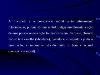 A liberdade e a consciência moral estão intimamente
relacionadas, porque só tem sentido julgar moralmente a ação
de uma pessoa se essa ação foi praticada em liberdade. Quando
não se tem escolha (liberdade), quando se é coagido a praticar
uma ação, é impossível decidir entre o bem e o mal
(consciência moral).
 