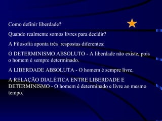 Como definir liberdade?
Quando realmente somos livres para decidir?
A Filosofia aponta três respostas diferentes:
O DETERMINISMO ABSOLUTO - A liberdade não existe, pois
o homem é sempre determinado.
A LIBERDADE ABSOLUTA - O homem é sempre livre.
A RELAÇÃO DIALÉTICA ENTRE LIBERDADE E
DETERMINISMO - O homem é determinado e livre ao mesmo
tempo.
 