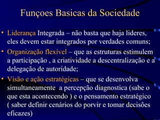 Funçoes Basicas da Sociedade
• Liderança Integrada – não basta que haja lideres,
  eles devem estar integrados por verdades comuns;
• Organização flexível – que as estruturas estimulem
  a participação , a criatividade a descentralização e a
  delegação de autoridade;
• Visão e ação estratégicas – que se desenvolva
  simultaneamente a percepção diagnostica (sabe o
  que esta acontecendo ) e o pensamento estratégico
  ( saber definir cenários do porvir e tomar decisões
  eficazes)
 