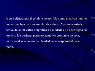 A consciência moral geralmente nos fala como uma voz interior
que nos inclina para o caminho da virtude. A palavra virtude
deriva do latim virtus e significa a qualidade ou a ação digna do
homem. Ela designa, portanto, a prática constante do bem,
correspondendo ao uso da liberdade com responsabilidade
moral.
 