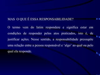 MAS O QUE É ESSA RESPONSABILIDADE?

O termo vem do latim respondere e significa estar em
condições de responder pelos atos praticados, isto é, de
justificar ações. Nesse sentido, a responsabilidade pressupõe
uma relação entre a pessoa responsável e ‘algo’ ao qual ou pelo
qual ela responde.
 