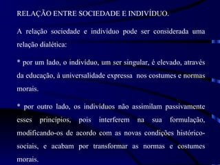 RELAÇÃO ENTRE SOCIEDADE E INDIVÍDUO.

A relação sociedade e indivíduo pode ser considerada uma
relação dialética:

* por um lado, o indivíduo, um ser singular, é elevado, através
da educação, à universalidade expressa nos costumes e normas
morais.

* por outro lado, os indivíduos não assimilam passivamente
esses     princípios,   pois   interferem   na   sua   formulação,
modificando-os de acordo com as novas condições histórico-
sociais, e acabam por transformar as normas e costumes
morais.
 