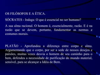 OS FILÓSOFOS E A ÉTICA.
SÓCRATES - Indaga: O que é essencial no ser humano?
A sua alma racional. O homem é, essencialmente, razão. E é na
razão que se devem, portanto, fundamentar as normas e
costumes morais.


PLATÃO - Aprofundou a diferença entre corpo e alma.
Argumentando que o corpo, por ser a sede de nossos desejos e
paixões, muitas vezes desvia o homem de seu caminho para o
bem, defendeu a necessidade de purificação do mundo material,
sensível, para se alcançar a Idéia de Bem.
 