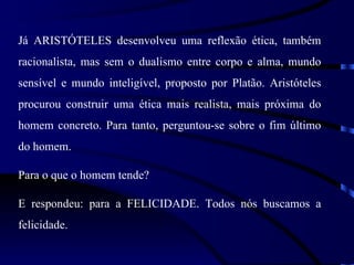 Já ARISTÓTELES desenvolveu uma reflexão ética, também
racionalista, mas sem o dualismo entre corpo e alma, mundo
sensível e mundo inteligível, proposto por Platão. Aristóteles
procurou construir uma ética mais realista, mais próxima do
homem concreto. Para tanto, perguntou-se sobre o fim último
do homem.

Para o que o homem tende?

E respondeu: para a FELICIDADE. Todos nós buscamos a
felicidade.
 