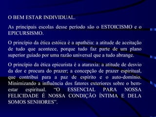 O BEM ESTAR INDIVIDUAL.
As principais escolas desse período são o ESTOICISMO e o
EPICURSISMO.
O princípio da ética estóica é a apathéia: a atitude de aceitação
de tudo que acontece, porque tudo faz parte de um plano
superior guiado por uma razão universal que a tudo abrange.
O princípio da ética epicurista é a ataraxia: a atitude de desvio
da dor e procura do prazer; a concepção de prazer espiritual,
que contribui para a paz de espírito e o auto-domínio.
Minimizando a influência dos fatores exteriores sobre o bem-
estar espiritual. “O ESSENCIAL PARA NOSSA
FELICIDADE É NOSSA CONDIÇÃO ÍNTIMA E DELA
SOMOS SENHORES”.
 
