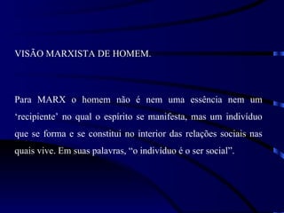 VISÃO MARXISTA DE HOMEM.



Para MARX o homem não é nem uma essência nem um
‘recipiente’ no qual o espírito se manifesta, mas um indivíduo
que se forma e se constitui no interior das relações sociais nas
quais vive. Em suas palavras, “o indivíduo é o ser social”.
 