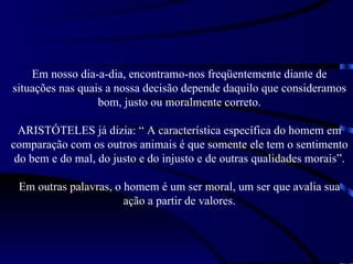 Em nosso dia-a-dia, encontramo-nos freqüentemente diante de
situações nas quais a nossa decisão depende daquilo que consideramos
                  bom, justo ou moralmente correto.

  ARISTÓTELES já dizia: “ A característica específica do homem em
comparação com os outros animais é que somente ele tem o sentimento
 do bem e do mal, do justo e do injusto e de outras qualidades morais”.

 Em outras palavras, o homem é um ser moral, um ser que avalia sua
                       ação a partir de valores.
 