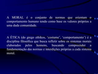 A MORAL é o conjunto de normas que orientam o
comportamento humano tendo como base os valores próprios a
uma dada comunidade.


A ÉTICA (do grego ethikos, ‘costume’, ‘comportamento’) é a
disciplina filosófica que busca refletir sobre os sistemas morais
elaborados pelos homens, buscando compreender a
fundamentação das normas e interdições próprias a cada sistema
moral.
 