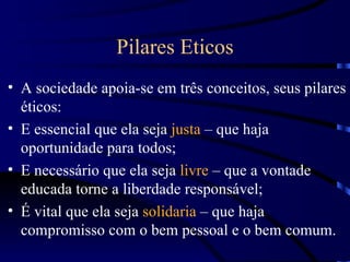 Pilares Eticos
• A sociedade apoia-se em três conceitos, seus pilares
  éticos:
• E essencial que ela seja justa – que haja
  oportunidade para todos;
• E necessário que ela seja livre – que a vontade
  educada torne a liberdade responsável;
• É vital que ela seja solidaria – que haja
  compromisso com o bem pessoal e o bem comum.
 