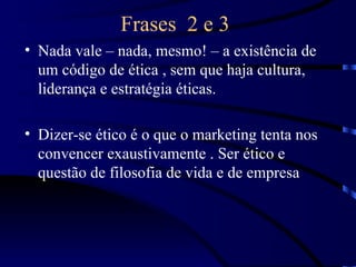 Frases 2 e 3
• Nada vale – nada, mesmo! – a existência de
  um código de ética , sem que haja cultura,
  liderança e estratégia éticas.

• Dizer-se ético é o que o marketing tenta nos
  convencer exaustivamente . Ser ético e
  questão de filosofia de vida e de empresa
 