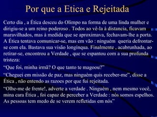 Por que a Etica e Rejeitada
Certo dia , a Ética desceu do Olimpo na forma de uma linda mulher e
dirigiu-se a um reino poderoso . Todos ao vê-la à distancia, ficavam
maravilhados, mas à medida que se aproximava, fechavam-lhe a porta.
A Ética tentava comunicar-se, mas em vão : ninguém queria defrontar-
se com ela. Bastava sua visão longínqua. Finalmente , acabrunhada, ao
retirar-se, encontrou a Verdade , que se espantou com a sua profunda
tristeza:
“Que foi, minha irmã? O que tanto te magoou?”
“Cheguei em missão de paz, mas ninguém quis receber-me”, disse a
Ética , não entendo as razoes por que fui rejeitada.
“Olhe-me de frente!, adverte a verdade . Ninguém , nem mesmo você,
mina cara Ética , foi capaz de perceber a Verdade : nós somos espelhos.
As pessoas tem medo de se verem refletidas em nós”
 