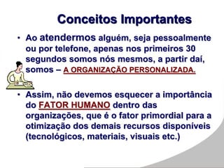 • Ao atendermos alguém, seja pessoalmente
ou por telefone, apenas nos primeiros 30
segundos somos nós mesmos, a partir daí,
somos – A ORGANIZAÇÃO PERSONALIZADA.
• Assim, não devemos esquecer a importância
do FATOR HUMANO dentro das
organizações, que é o fator primordial para a
otimização dos demais recursos disponíveis
(tecnológicos, materiais, visuais etc.)
Conceitos Importantes
 