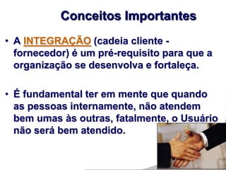 • A INTEGRAÇÃO (cadeia cliente -
fornecedor) é um pré-requisito para que a
organização se desenvolva e fortaleça.
• É fundamental ter em mente que quando
as pessoas internamente, não atendem
bem umas às outras, fatalmente, o Usuário
não será bem atendido.
Conceitos Importantes
 