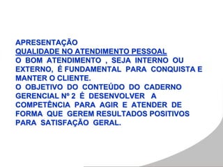 APRESENTAÇÃO
QUALIDADE NO ATENDIMENTO PESSOAL
O BOM ATENDIMENTO , SEJA INTERNO OU
EXTERNO, É FUNDAMENTAL PARA CONQUISTA E
MANTER O CLIENTE.
O OBJETIVO DO CONTEÚDO DO CADERNO
GERENCIAL Nº 2 É DESENVOLVER A
COMPETÊNCIA PARA AGIR E ATENDER DE
FORMA QUE GEREM RESULTADOS POSITIVOS
PARA SATISFAÇÃO GERAL.
 