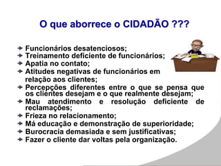 O que aborrece o CIDADÃO ???
 Funcionários desatenciosos;
 Treinamento deficiente de funcionários;
 Apatia no contato;
 Atitudes negativas de funcionários em
relação aos clientes;
 Percepções diferentes entre o que se pensa que
os clientes desejam e o que realmente desejam;
 Mau atendimento e resolução deficiente de
reclamações;
 Frieza no relacionamento;
 Má educação e demonstração de superioridade;
 Burocracia demasiada e sem justificativas;
 Fazer o cliente dar voltas pela organização.
 