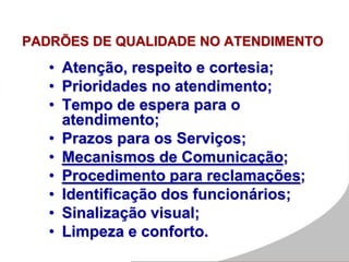 PADRÕES DE QUALIDADE NO ATENDIMENTO
• Atenção, respeito e cortesia;
• Prioridades no atendimento;
• Tempo de espera para o
atendimento;
• Prazos para os Serviços;
• Mecanismos de Comunicação;
• Procedimento para reclamações;
• Identificação dos funcionários;
• Sinalização visual;
• Limpeza e conforto.
 