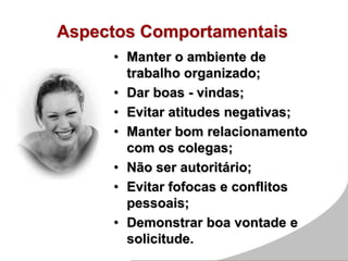 Aspectos Comportamentais
• Manter o ambiente de
trabalho organizado;
• Dar boas - vindas;
• Evitar atitudes negativas;
• Manter bom relacionamento
com os colegas;
• Não ser autoritário;
• Evitar fofocas e conflitos
pessoais;
• Demonstrar boa vontade e
solicitude.
 