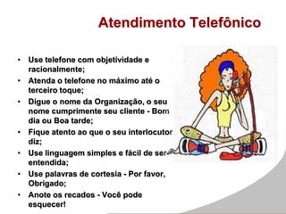 Atendimento Telefônico
• Use telefone com objetividade e
racionalmente;
• Atenda o telefone no máximo até o
terceiro toque;
• Digue o nome da Organização, o seu
nome cumprimente seu cliente - Bom
dia ou Boa tarde;
• Fique atento ao que o seu interlocutor
diz;
• Use linguagem simples e fácil de ser
entendida;
• Use palavras de cortesia - Por favor,
Obrigado;
• Anote os recados - Você pode
esquecer!
 