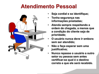 Atendimento Pessoal
• Seja cordial e se identifique;
• Tenha segurança nas
informações prestadas;
• Atenda sempre respeitando a
ordem de chegada, a menos que
a condição do cliente seja de
prioridade;
• O usuário nunca deve ir embora
sem ser atendido;
• Não o faça esperar sem uma
justificativa;
• Nunca repasse o usuário a outro
setor ou pessoa sem antes
certificar-se qual é o destino
correto e que ele será recebido.
 