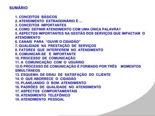 SUMÁRIO
1. CONCEITOS BÁSICOS
2. ATENDIMENTO EXTRAODINÁRIO É ...
3. CONCEITOS IMPORTANTES
4. COMO DEFINIR ATENDIMENTO COM UMA ÚNICA PALAVRA?
5. ASPECTOS IMPORTANTES NA GESTÃO DOS SERVIÇOS QUE IMPACTAM O
ATENDIMENTO
6. CANAIS PARA “OUVIR O CIDADÃO”
7. QUALIDADE NA PRESTAÇÃO DE SERVIÇOS
8. FATORES QUE INTERFEREM NO ATENDIMENTO
9. COMUNICAR-SE É IMPORTANTE
10. PROCESSO DE COMUNICAÇÃO
11. A COMUNICAÇÃO COM O USUÁRIO
12.O PROCESSO DE COMUNICAÇÃO É FORMADO POR TRÊS MOMENTOS
SIMULTÂNEOS
13. ESQUEMA DE GRAU DE SATISFAÇÃO DO CLIENTE
14. O QUE ABORRECE O CIDADÃO
15. PLANEJANDO O BOM ATENDIMENTO
16. PADRÕES DE QUALIDADE NO ATENDIMENTO
17. ASPECTOS COMPORTAMENTAIS
18. ATENDIMENTO TELEFÔNICO
19. ATENDIMENTO PESSOAL
 