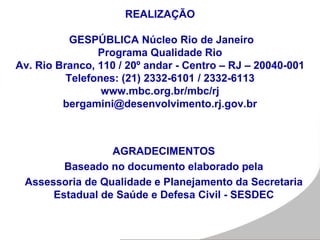 REALIZAÇÃO
GESPÚBLICA Núcleo Rio de Janeiro
Programa Qualidade Rio
Av. Rio Branco, 110 / 20º andar - Centro – RJ – 20040-001
Telefones: (21) 2332-6101 / 2332-6113
www.mbc.org.br/mbc/rj
bergamini@desenvolvimento.rj.gov.br
AGRADECIMENTOS
Baseado no documento elaborado pela
Assessoria de Qualidade e Planejamento da Secretaria
Estadual de Saúde e Defesa Civil - SESDEC
 