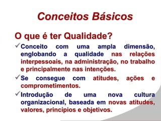 Conceitos Básicos
O que é ter Qualidade?
Conceito com uma ampla dimensão,
englobando a qualidade nas relações
interpessoais, na administração, no trabalho
e principalmente nas intenções.
Se consegue com atitudes, ações e
comprometimentos.
Introdução de uma nova cultura
organizacional, baseada em novas atitudes,
valores, princípios e objetivos.
 