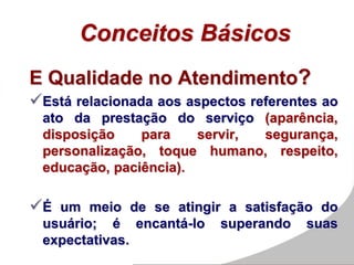 Conceitos Básicos
E Qualidade no Atendimento?
Está relacionada aos aspectos referentes ao
ato da prestação do serviço (aparência,
disposição para servir, segurança,
personalização, toque humano, respeito,
educação, paciência).
É um meio de se atingir a satisfação do
usuário; é encantá-lo superando suas
expectativas.
 