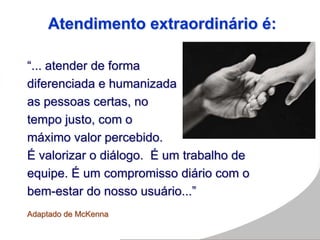 Atendimento extraordinário é:
“... atender de forma
diferenciada e humanizada
as pessoas certas, no
tempo justo, com o
máximo valor percebido.
É valorizar o diálogo. É um trabalho de
equipe. É um compromisso diário com o
bem-estar do nosso usuário...”
Adaptado de McKenna
 