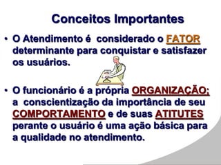 • O Atendimento é considerado o FATOR
determinante para conquistar e satisfazer
os usuários.
• O funcionário é a própria ORGANIZAÇÃO;
a conscientização da importância de seu
COMPORTAMENTO e de suas ATITUTES
perante o usuário é uma ação básica para
a qualidade no atendimento.
Conceitos Importantes
 