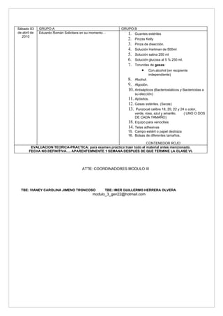 Sábado 03     GRUPO A                                      GRUPO B
de abril de   Eduardo Román Solicitara en su momento…          1.   Guantes estériles
  2010
                                                               2.   Pinzas Kelly
                                                               3.   Pinza de disección.
                                                               4.   Solución Hartman de 500ml
                                                               5.   Solución salina 250 ml
                                                               6.   Solución glucosa al 5 % 250 ml.
                                                               7.   Torundas de gasas:
                                                                        •    Con alcohol (en recipiente
                                                                             independiente)
                                                               8. Alcohol.
                                                               9. Algodón.
                                                               10. Antisépticos (Bacteriostáticos y Bactericidas a
                                                                    su elección)
                                                               11. Apósitos.
                                                               12. Gasas estériles. (Secas)
                                                               13. Punzocat calibre 18, 20, 22 y 24 o color,
                                                                    verde, rosa, azul y amarillo.     ( UNO O DOS
                                                                    DE CADA TAMAÑO)
                                                               18.  Equipo para venoclisis
                                                               14. Telas adhesivas
                                                               15. Campo estéril o papel destraza
                                                               16. Bolsas de diferentes tamaños.

                                                                        CONTENEDOR ROJO
        EVALUACION TEORICA-PRACTICA: para examen práctico traer todo el material antes mencionado.
       FECHA NO DEFINITIVA…. APARENTEMNENTE 1 SEMANA DESPUES DE QUE TERMINE LA CLASE VI.




                                       ATTE: COORDINADORES MODULO III




  TBE: VIANEY CAROLINA JIMENO TRONCOSO              TBE: IMER GUILLERMO HERRERA OLVERA
                                             modulo_3_gen22@hotmail.com
 