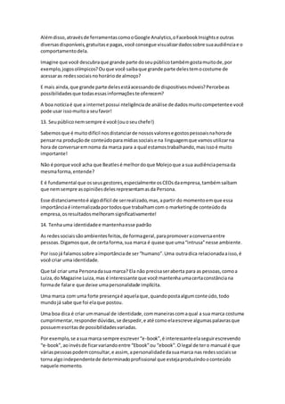 Alémdisso,atravésde ferramentascomooGoogle Analytics,oFacebookInsightse outras
diversasdisponíveis,gratuitase pagas,você consegue visualizardadossobre suaaudiênciae o
comportamentodela.
Imagine que você descubraque grande parte doseupúblicotambémgostamuitode,por
exemplo,jogosolímpicos?Ouque você saibaque grande parte delestemocostume de
acessaras redessociaisnohoráriode almoço?
E mais ainda,que grande parte delesestáacessandode dispositivosmóveis?Percebeas
possibilidadesque todasessasinformaçõeste oferecem?
A boa notíciaé que a internetpossui nteligênciade análise de dadosmuitocompetentee você
pode usar issomuitoa seufavor!
13. Seupúbliconemsempre é você (ouoseuchefe!)
Sabemosque é muitodifícil nosdistanciarde nossosvalorese gostospessoaisnahorade
pensarna produçãode conteúdopara mídiassociais e na linguagemque vamosutilizarna
hora de conversaremnoma da marca para a qual estamostrabalhando,masissoé muito
importante!
Não é porque você acha que Beatlesé melhordoque Molejoque a sua audiênciapensada
mesmaforma,entende?
E é fundamental que osseusgestores,especialmente osCEOsdaempresa,tambémsaibam
que nemsempre asopiniõesdelesrepresentamasda Persona.
Esse distanciamentoé algodifícil de serrealizado,mas,apartir do momentoemque essa
importânciaé internalizadaportodosque trabalhamcom o marketingde conteúdoda
empresa,osresultadosmelhoramsignificativamente!
14. Tenhauma identidadee mantenhaesse padrão
As redessociaissãoambientesfeitos,de formageral,parapromoveraconversaentre
pessoas.Digamosque,de certaforma,sua marca é quase que uma“intrusa”nesse ambiente.
Por issojá falamossobre aimportânciade ser“humano”.Uma outradica relacionadaaisso,é
você criar uma identidade.
Que tal criar uma Personadasua marca? Ela não precisaseraberta para as pessoas,comoa
Luiza,do Magazine Luiza,mas é interessante que você mantenhaumacertaconstânciana
formade falare que deixe umapersonalidade implícita.
Uma marca com uma forte presençaé aquelaque,quandopostaalgumconteúdo,todo
mundojá sabe que foi elaque postou.
Uma boa dica é criar ummanual de identidade,commaneirascomaqual a sua marca costuma
cumprimentar,responderdúvidas,se despedir,e até comoelaescreve algumaspalavrasque
possuemescritasde possibilidadesvariadas.
Por exemplo,se asua marca sempre escrever“e-book”,é interessanteelaseguirescrevendo
“e-book”,aoinvésde ficarvariandoentre “Ebook”ou “ebook”.Olegal de tero manual é que
váriaspessoaspodemconsultar,e assim, apersonalidadedasuamarca nas redessociaisse
torna algoindependentede determinadoprofissional que estejaproduzindooconteúdo
naquele momento.
 