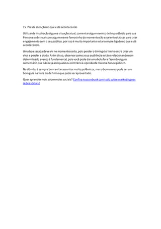 15. Preste atençãonoque está acontecendo
Utilizarde inspiraçãoalgumasituaçãoatual,comentaralgumeventode importânciaparasua
Personaoubrincar com algummeme famosinhodomomentosãoexcelentestáticasparacriar
engajamentocomoseupúblico,porissoé muitoimportante estarsempre ligadonoque está
acontecendo.
Uma boa sacada deve virno momentocerto,poisperderotimingé o limite entre criarum
viral e perdera piada.Alémdisso,observarcomoasua audiênciaestáse relacionandocom
determinadoeventoé fundamental,poisvocê pode darumabolafora fazendoalgum
comentárioque nãosejaadequadooucontrárioà opiniãodamaioriadoseupúblico.
Na dúvida,é sempre bomevitarassuntosmuitopolêmicos,masobom sensopode serum
bomguia na hora de definiroque pode seraproveitado.
Queraprendermaissobre redessociais? Confiranossoebookcomtudosobre marketingnas
redessociais!
 